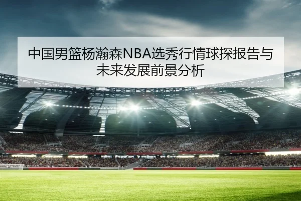 中国男篮杨瀚森NBA选秀行情球探报告与未来发展前景分析